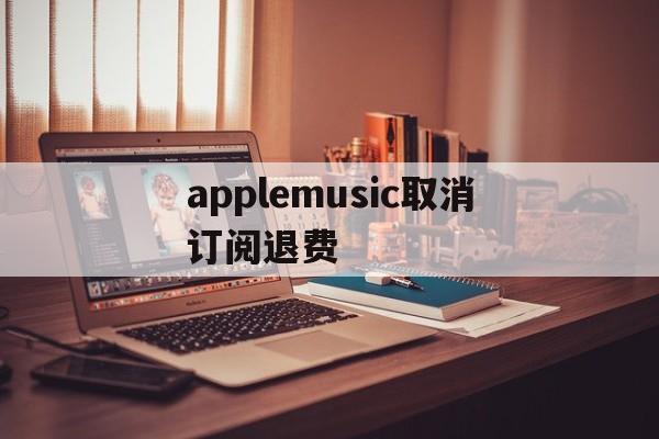 applemusic取消订阅退费(applemusic取消订阅还能听吗)